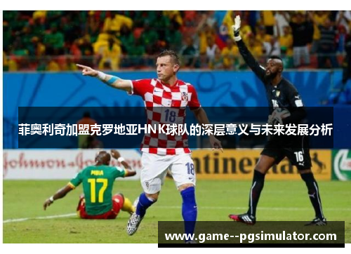 菲奥利奇加盟克罗地亚HNK球队的深层意义与未来发展分析