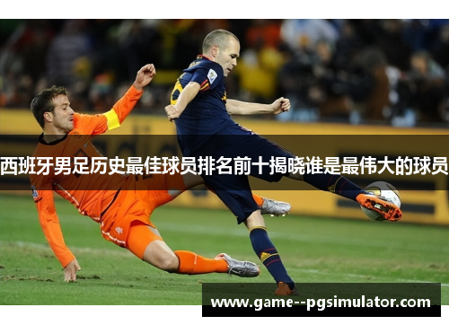 西班牙男足历史最佳球员排名前十揭晓谁是最伟大的球员 西班牙男足历史最佳球员排名前十揭晓谁是最伟大的球员