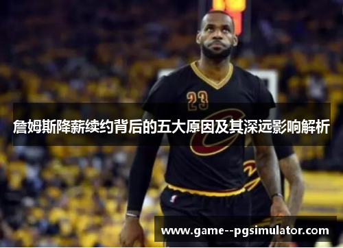 詹姆斯降薪续约背后的五大原因及其深远影响解析