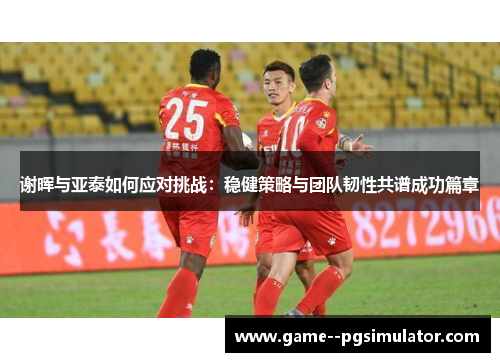 谢晖与亚泰如何应对挑战：稳健策略与团队韧性共谱成功篇章