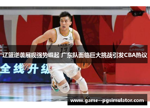 辽篮逆袭展现强势崛起 广东队面临巨大挑战引发CBA热议