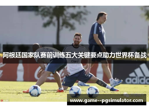 阿根廷国家队赛前训练五大关键要点助力世界杯备战