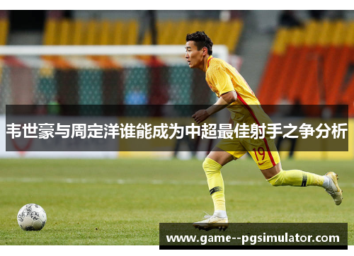 韦世豪与周定洋谁能成为中超最佳射手之争分析