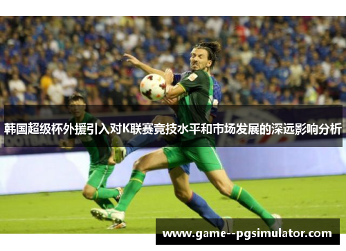 韩国超级杯外援引入对K联赛竞技水平和市场发展的深远影响分析 韩国超级杯外援引入对K联赛竞技水平和市场发展的深远影响分析