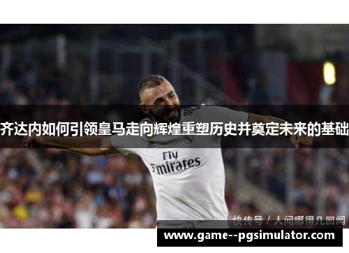 齐达内如何引领皇马走向辉煌重塑历史并奠定未来的基础 齐达内如何引领皇马走向辉煌重塑历史并奠定未来的基础