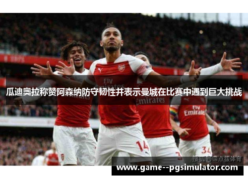 瓜迪奥拉称赞阿森纳防守韧性并表示曼城在比赛中遇到巨大挑战 瓜迪奥拉称赞阿森纳防守韧性并表示曼城在比赛中遇到巨大挑战