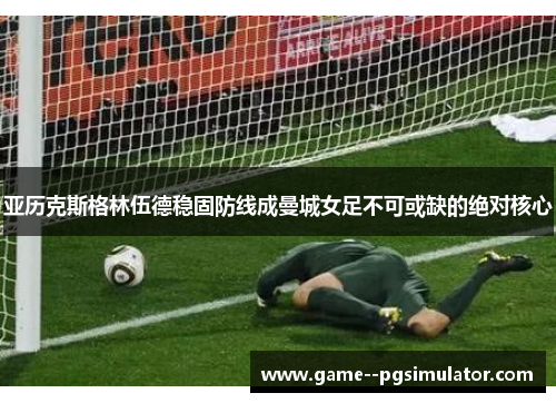 亚历克斯格林伍德稳固防线成曼城女足不可或缺的绝对核心 亚历克斯格林伍德稳固防线成曼城女足不可或缺的绝对核心