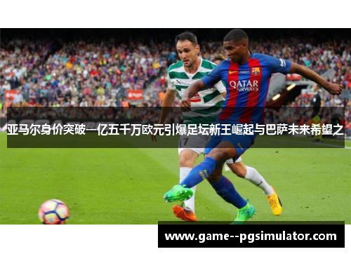 亚马尔身价突破一亿五千万欧元引爆足坛新王崛起与巴萨未来希望之 亚马尔身价突破一亿五千万欧元引爆足坛新王崛起与巴萨未来希望之