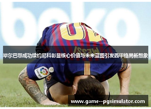 毕尔巴鄂成功续约尼科彰显核心价值与未来蓝图引发西甲格局新想象