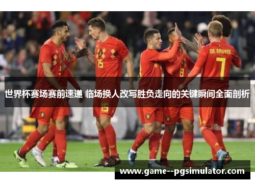 世界杯赛场赛前速递 临场换人改写胜负走向的关键瞬间全面剖析 世界杯赛场赛前速递 临场换人改写胜负走向的关键瞬间全面剖析