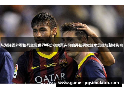 从对阵巴萨看格列兹曼世界杯防守端真实价值评估研究战术贡献与整体影响 从对阵巴萨看格列兹曼世界杯防守端真实价值评估研究战术贡献与整体影响