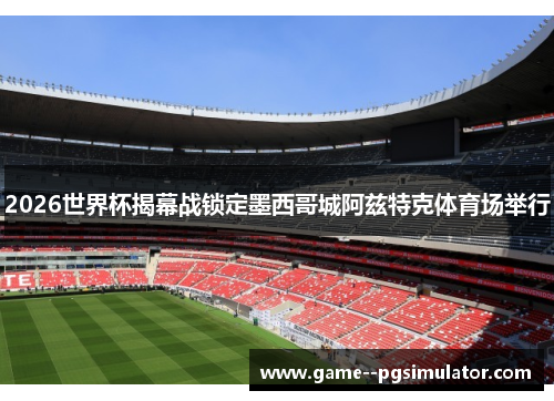 2026世界杯揭幕战锁定墨西哥城阿兹特克体育场举行 2026世界杯揭幕战锁定墨西哥城阿兹特克体育场举行