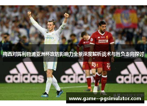 梅西对阵利物浦亚洲杯攻防影响力全景深度解析战术与胜负走向探讨 梅西对阵利物浦亚洲杯攻防影响力全景深度解析战术与胜负走向探讨