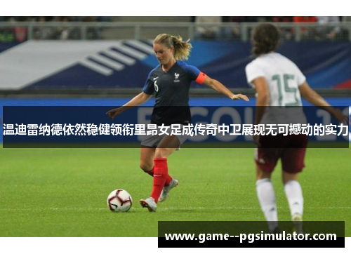 温迪雷纳德依然稳健领衔里昂女足成传奇中卫展现无可撼动的实力 温迪雷纳德依然稳健领衔里昂女足成传奇中卫展现无可撼动的实力