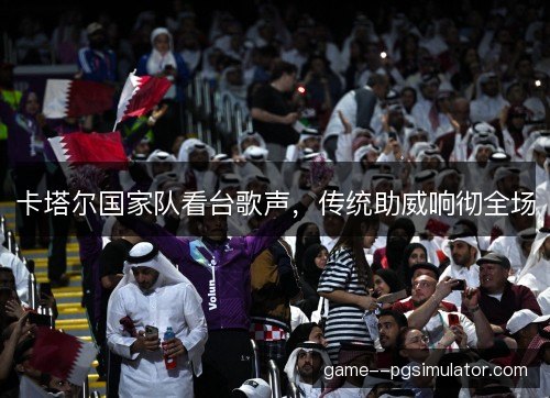 卡塔尔国家队看台歌声,传统助威响彻全场 卡塔尔国家队看台歌声,传统助威响彻全场